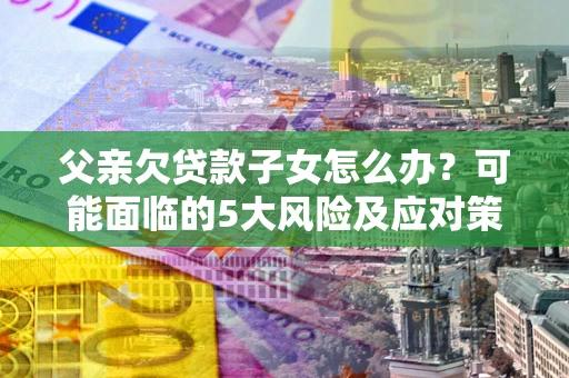 济南父亲欠贷款子女怎么办？可能面临的5大风险及应对策略
