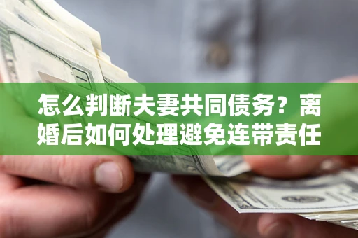 济南怎么判断夫妻共同债务？离婚后如何处理避免连带责任？